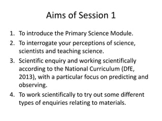 Aims of Session 1
1. To introduce the Primary Science Module.
2. To interrogate your perceptions of science,
scientists and teaching science.
3. Scientific enquiry and working scientifically
according to the National Curriculum (DfE,
2013), with a particular focus on predicting and
observing.
4. To work scientifically to try out some different
types of enquiries relating to materials.
 