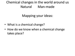 Chemical changes in the world around us
Natural Man-made
Mapping your ideas:
• What is a chemical change?
• How do we know when a chemical change
takes place?
 