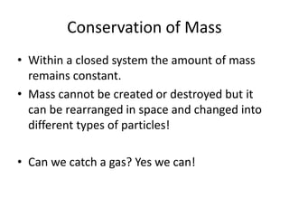 Conservation of Mass
• Within a closed system the amount of mass
remains constant.
• Mass cannot be created or destroyed but it
can be rearranged in space and changed into
different types of particles!
• Can we catch a gas? Yes we can!
 