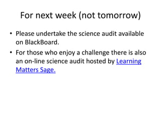 For next week (not tomorrow)
• Please undertake the science audit available
on BlackBoard.
• For those who enjoy a challenge there is also
an on-line science audit hosted by Learning
Matters Sage.
 