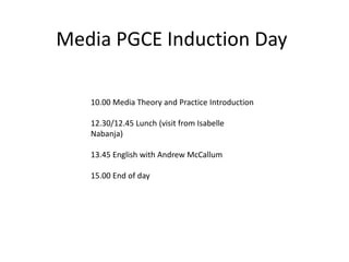 Media PGCE Induction Day
10.00 Media Theory and Practice Introduction
12.30/12.45 Lunch (visit from Isabelle
Nabanja)
13.45 English with Andrew McCallum
15.00 End of day
 