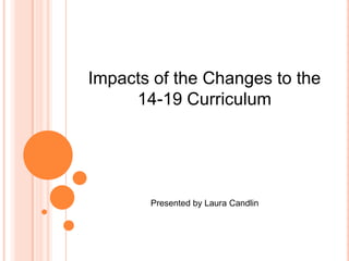 Impacts of the Changes to the  14-19 Curriculum Presented by Laura Candlin 