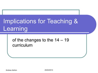Implications for Teaching & Learning of the changes to the 14 – 19 curriculum Andrew Ashton 25/02/2010  