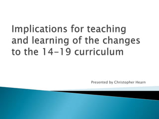 Implications for teaching and learning of the changes to the 14-19 curriculum Presented by Christopher Hearn 