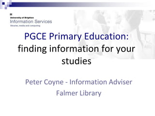 PGCE Primary Education: 
finding information for your 
studies 
Peter Coyne - Information Adviser 
Falmer Library 
 