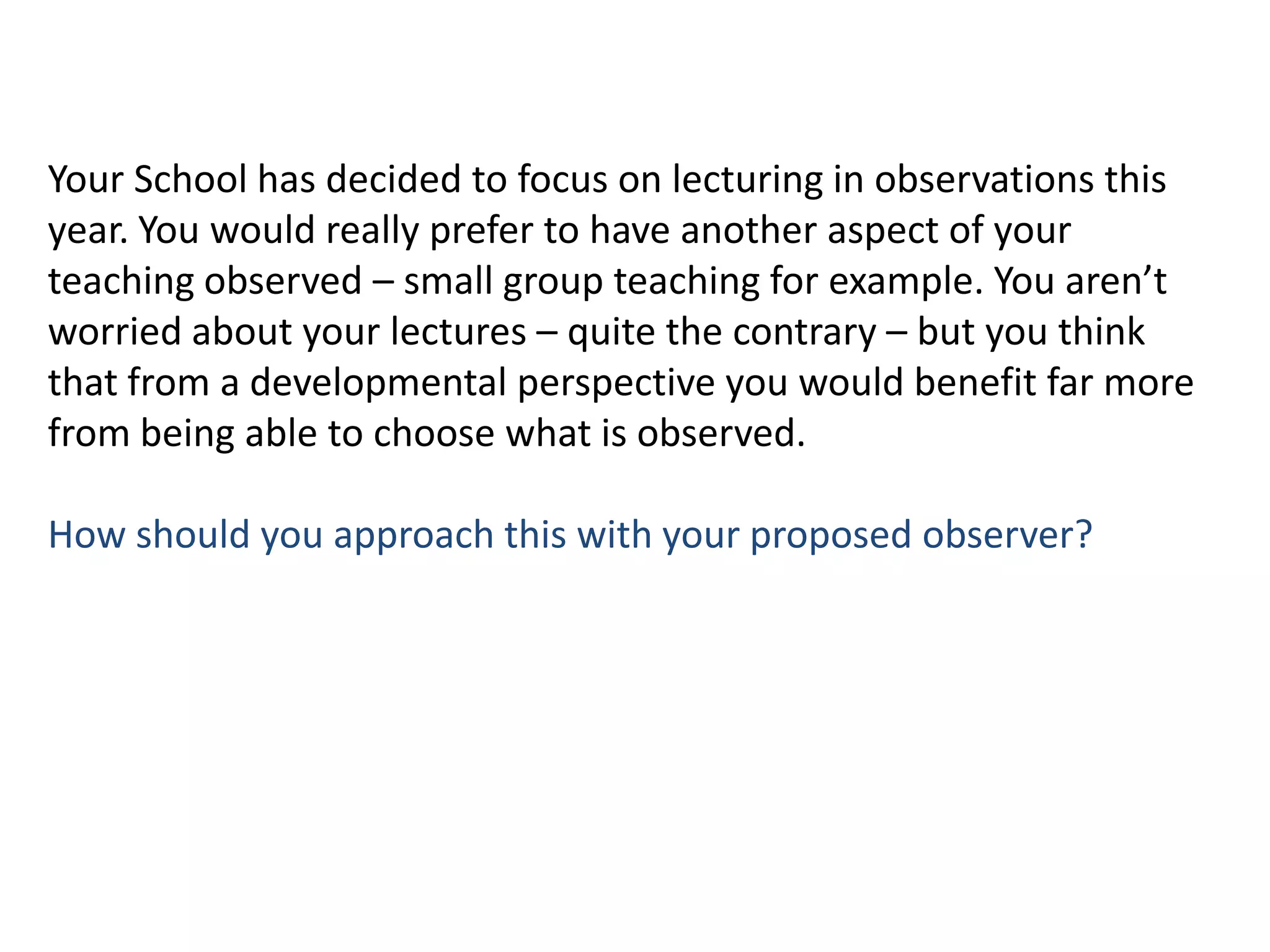 Your School has decided to focus on lecturing in observations this year. You would really prefer to have another aspect of your teaching observed – small group teaching for example. You aren’t worried about your lectures – quite the contrary – but you think that from a developmental perspective you would benefit far more from being able to choose what is observed.How should you approach this with your proposed observer?