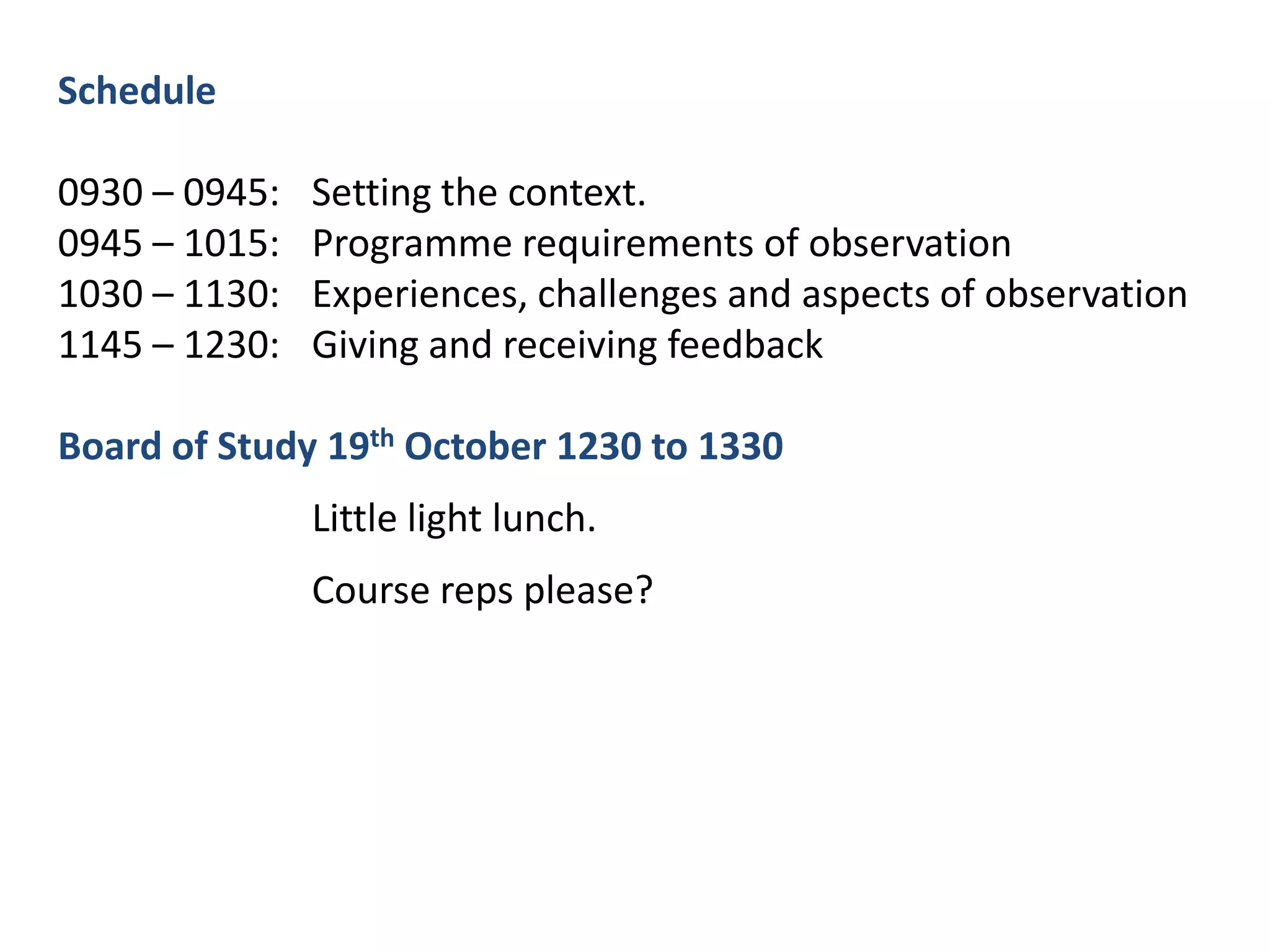 Schedule0930 – 0945:	Setting the context.0945 – 1015:	Programme requirements of observation1030 – 1130:	Experiences, challenges and aspects of observation1145 – 1230:	Giving and receiving feedbackBoard of Study 19th October 1230 to 1330		Little light lunch. 		Course reps please?