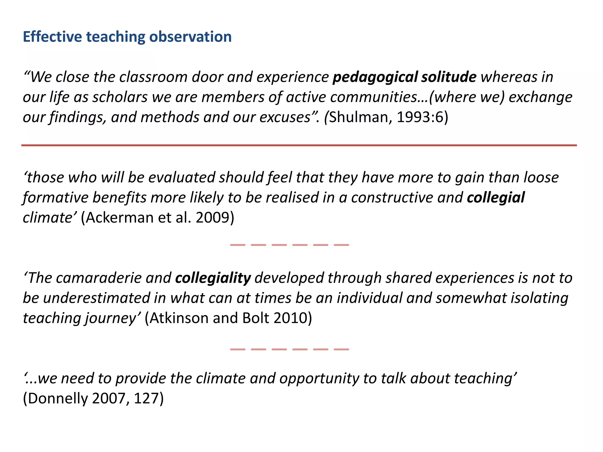 Effective teaching observation “We close the classroom door and experience pedagogical solitude whereas in our life as scholars we are members of active communities…(where we) exchange our findings, and methods and our excuses”. (Shulman, 1993:6)‘those who will be evaluated should feel that they have more to gain than loose   formative benefits more likely to be realised in a constructive and collegial climate’ (Ackerman et al. 2009)‘The camaraderie and collegiality developed through shared experiences is not to be underestimated in what can at times be an individual and somewhat isolating teaching journey’ (Atkinson and Bolt 2010)‘...we need to provide the climate and opportunity to talk about teaching’ (Donnelly 2007, 127)