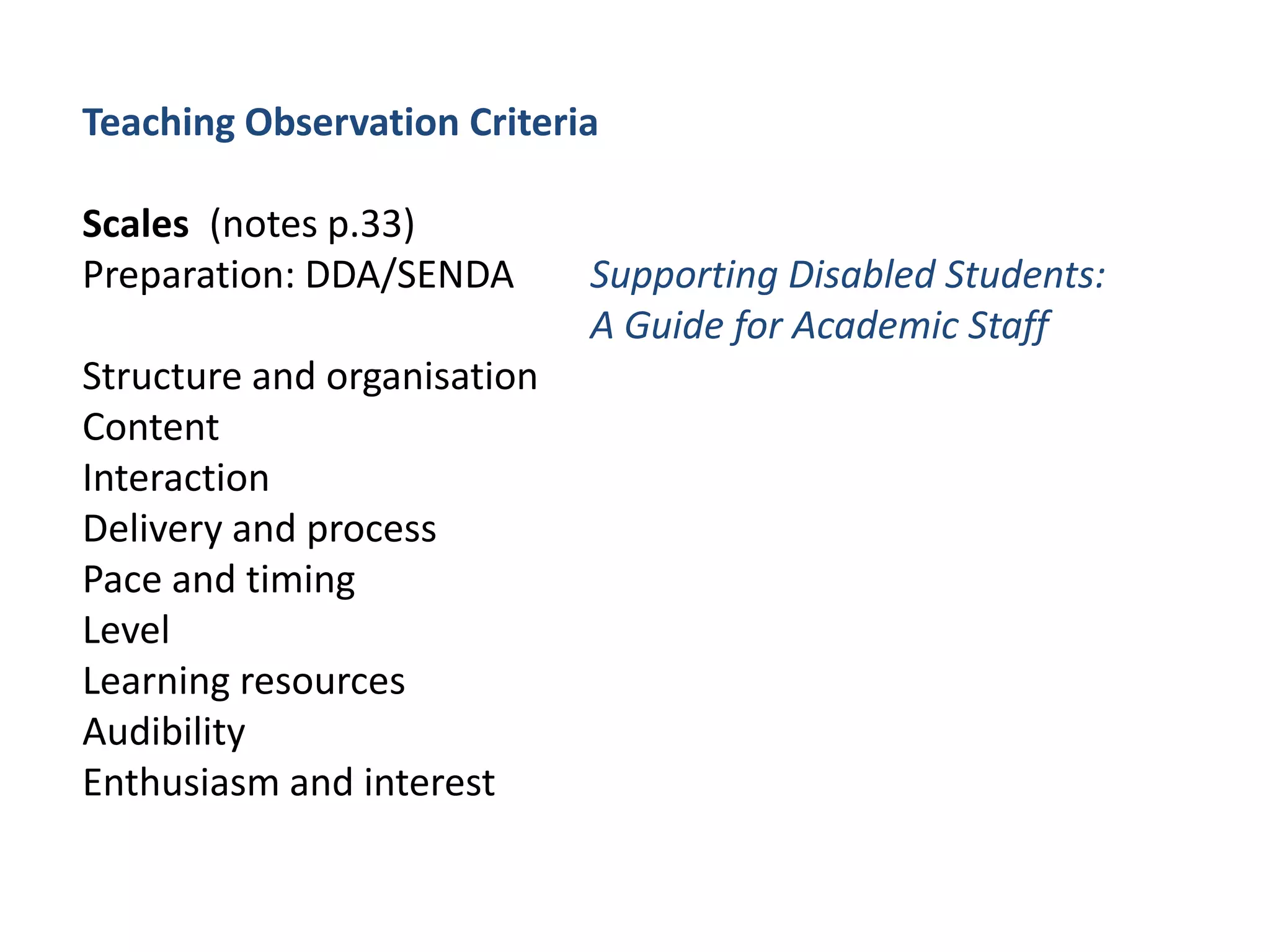 Teaching Observation CriteriaScales	(notes p.33)Preparation: DDA/SENDA 	Supporting Disabled Students: 				A Guide for Academic StaffStructure and organisationContentInteractionDelivery and processPace and timingLevelLearning resourcesAudibilityEnthusiasm and interest