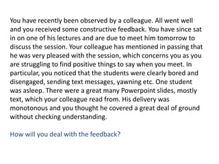 You have recently been observed by a colleague. All went well and you received some constructive feedback. You have since sat in on one of his lectures and are due to meet him tomorrow to discuss the session. Your colleague has mentioned in passing that he was very pleased with the session, which concerns you as you are struggling to find positive things to say when you meet. In particular, you noticed that the students were clearly bored and disengaged, sending text messages, yawning etc. One student was asleep. There were a great many Powerpoint slides, mostly text, which your colleague read from. His delivery was monotonous and you thought he covered a great deal of ground without checking understanding. How will you deal with the feedback?