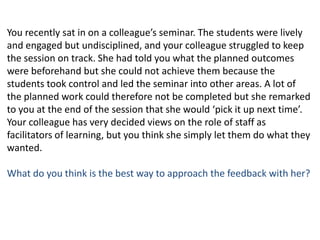 You recently sat in on a colleague’s seminar. The students were lively and engaged but undisciplined, and your colleague struggled to keep the session on track. She had told you what the planned outcomes were beforehand but she could not achieve them because the students took control and led the seminar into other areas. A lot of the planned work could therefore not be completed but she remarked to you at the end of the session that she would ‘pick it up next time’. Your colleague has very decided views on the role of staff as facilitators of learning, but you think she simply let them do what they wanted. What do you think is the best way to approach the feedback with her?