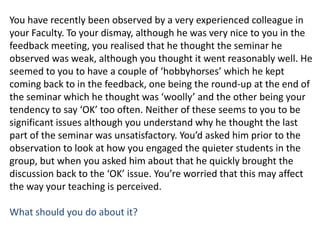 You have recently been observed by a very experienced colleague in your Faculty. To your dismay, although he was very nice to you in the feedback meeting, you realised that he thought the seminar he observed was weak, although you thought it went reasonably well. He seemed to you to have a couple of ‘hobbyhorses’ which he kept coming back to in the feedback, one being the round-up at the end of the seminar which he thought was ‘woolly’ and the other being your tendency to say ‘OK’ too often. Neither of these seems to you to be significant issues although you understand why he thought the last part of the seminar was unsatisfactory. You’d asked him prior to the observation to look at how you engaged the quieter students in the group, but when you asked him about that he quickly brought the discussion back to the ‘OK’ issue. You’re worried that this may affect the way your teaching is perceived. What should you do about it?