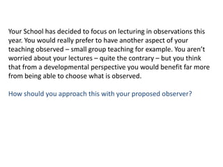 Your School has decided to focus on lecturing in observations this year. You would really prefer to have another aspect of your teaching observed – small group teaching for example. You aren’t worried about your lectures – quite the contrary – but you think that from a developmental perspective you would benefit far more from being able to choose what is observed.How should you approach this with your proposed observer?