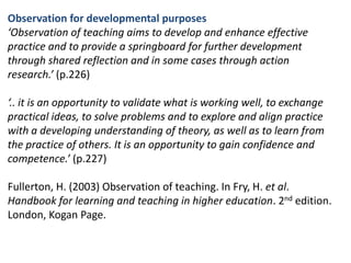 Observation for developmental purposes‘Observation of teaching aims to develop and enhance effective practice and to provide a springboard for further development through shared reflection and in some cases through action research.’ (p.226)‘.. it is an opportunity to validate what is working well, to exchange practical ideas, to solve problems and to explore and align practice with a developing understanding of theory, as well as to learn from the practice of others. It is an opportunity to gain confidence and competence.’ (p.227)Fullerton, H. (2003) Observation of teaching. In Fry, H. et al. Handbook for learning and teaching in higher education. 2nd edition. London, Kogan Page.