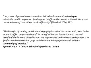 “the power of peer observation resides in its developmental and collegial orientation and its exposure of colleagues to affirmation, constructive criticism, and the experience of how others teach differently” (Marshall 2004, 187)“The benefits of sharing practice and engaging in critical discourse  with peers had a dramatic effect on perceptions of ‘lecturing’ within our institution – to the real benefit of the learners placed in our care. A principled and values-based approach to ‘professional conversation’ pays real dividends driving up standards within a community of practice.”SymonQuy, NTF, Central School of Speech and Drama