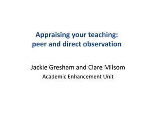 Appraising your teaching:
peer and direct observation

Jackie Gresham and Clare Milsom
   Academic Enhancement Unit
 
