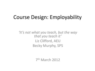 Course Design: Employability

  ‘It’s not what you teach, but the way
             that you teach it’
              Liz Clifford, AEU
            Becky Murphy, SPS


            7th March 2012
 