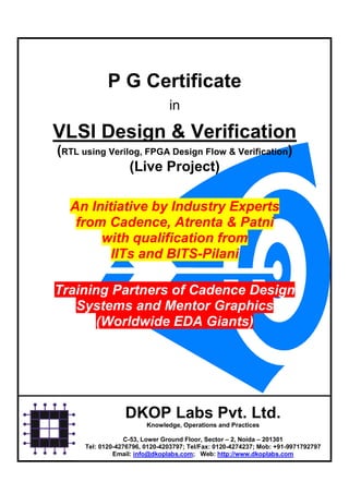 P G Certificate
                                in

VLSI Design & Verification
(RTL using Verilog, FPGA Design Flow & Verification)
                (Live Project)

  An Initiative by Industry Experts
   from Cadence, Atrenta & Patni
       with qualification from
         IITs and BITS-Pilani

Training Partners of Cadence Design
   Systems and Mentor Graphics
       (Worldwide EDA Giants)




                  DKOP Labs Pvt. Ltd.
                         Knowledge, Operations and Practices

                   C-53, Lower Ground Floor, Sector – 2, Noida – 201301
      Tel: 0120-4276796, 0120-4203797; Tel/Fax: 0120-4274237; Mob: +91-9971792797
               Email: info@dkoplabs.com; Web: http://www.dkoplabs.com
 