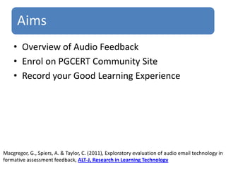 Overview of Audio FeedbackEnrol on PGCERT Community SiteRecord your Good Learning ExperienceMacgregor, G., Spiers, A. & Taylor, C. (2011), Exploratory evaluation of audio email technology informative assessment feedback, ALT-J, Research in Learning Technology