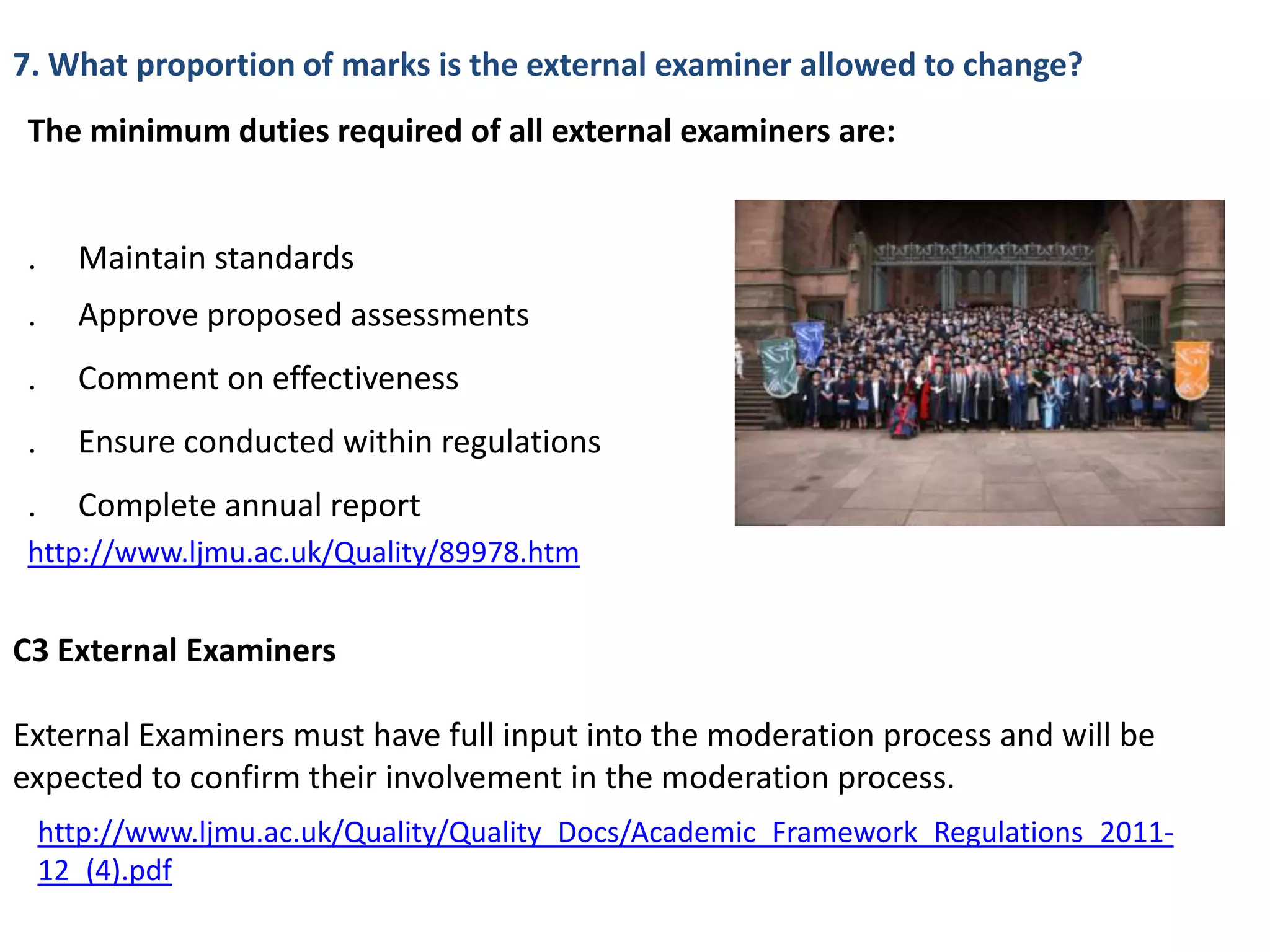 7. What proportion of marks is the external examiner allowed to change?
 The minimum duties required of all external examiners are:


    Maintain standards
    Approve proposed assessments
    Comment on effectiveness
    Ensure conducted within regulations
    Complete annual report
 http://www.ljmu.ac.uk/Quality/89978.htm


C3 External Examiners

External Examiners must have full input into the moderation process and will be
expected to confirm their involvement in the moderation process.
 http://www.ljmu.ac.uk/Quality/Quality_Docs/Academic_Framework_Regulations_2011-
 12_(4).pdf
 