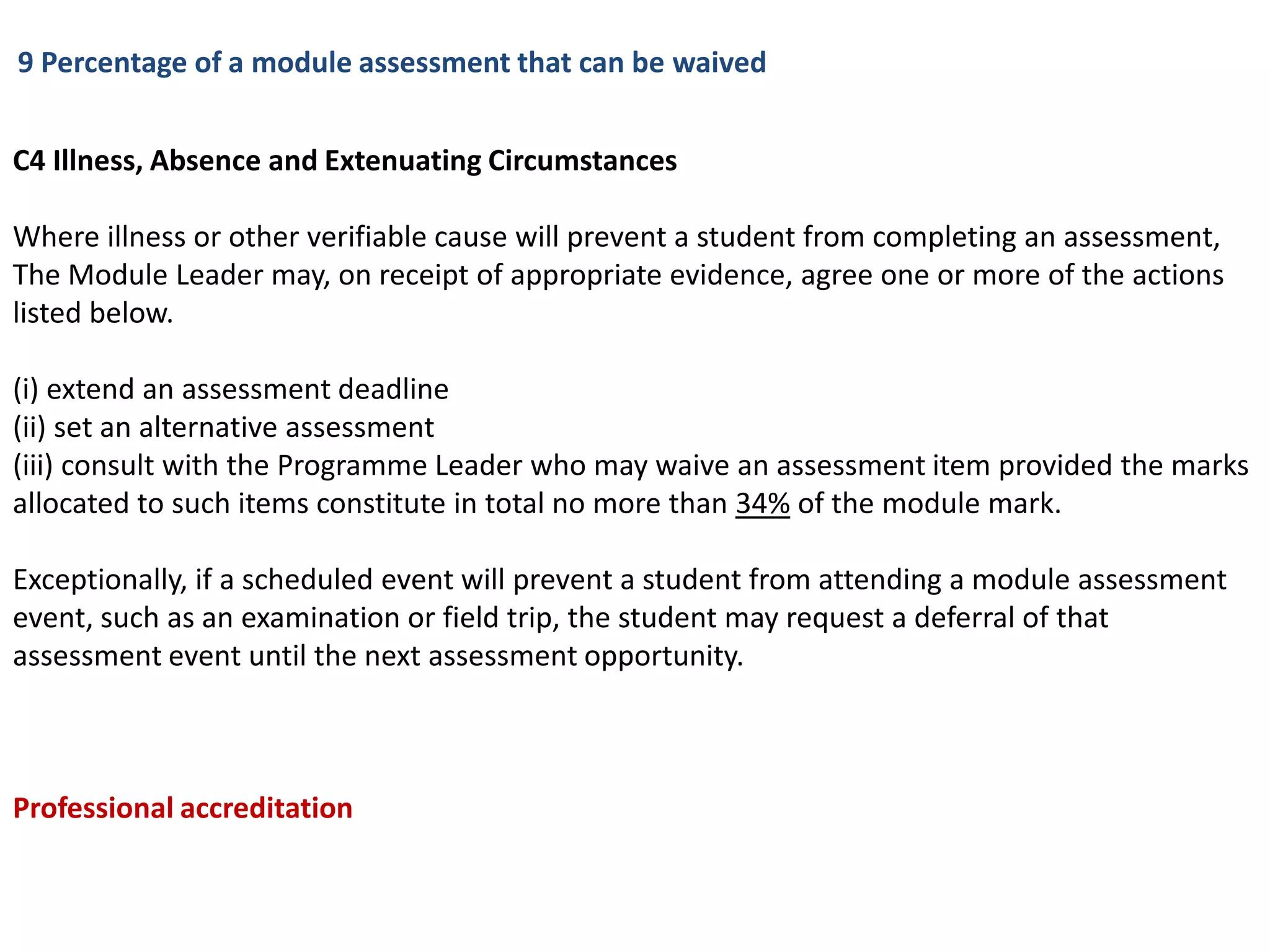 9 Percentage of a module assessment that can be waived


C4 Illness, Absence and Extenuating Circumstances

Where illness or other verifiable cause will prevent a student from completing an assessment,
The Module Leader may, on receipt of appropriate evidence, agree one or more of the actions
listed below.

(i) extend an assessment deadline
(ii) set an alternative assessment
(iii) consult with the Programme Leader who may waive an assessment item provided the marks
allocated to such items constitute in total no more than 34% of the module mark.

Exceptionally, if a scheduled event will prevent a student from attending a module assessment
event, such as an examination or field trip, the student may request a deferral of that
assessment event until the next assessment opportunity.



Professional accreditation
 