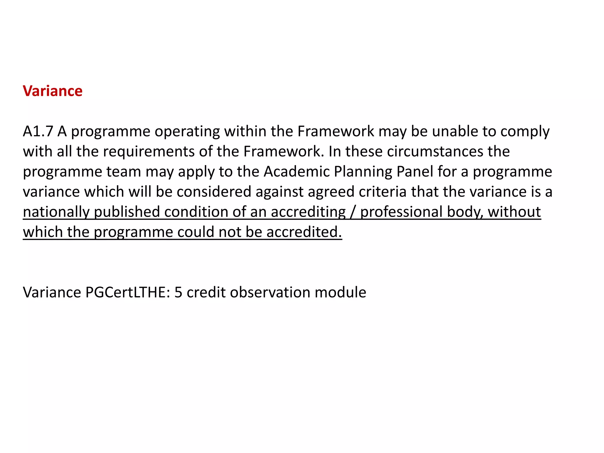 Variance

A1.7 A programme operating within the Framework may be unable to comply
with all the requirements of the Framework. In these circumstances the
programme team may apply to the Academic Planning Panel for a programme
variance which will be considered against agreed criteria that the variance is a
nationally published condition of an accrediting / professional body, without
which the programme could not be accredited.


Variance PGCertLTHE: 5 credit observation module
 
