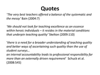 Teaching excellence: what does the research say?Barnett-  “jettison” the notion Entwistle, Prosser and Trigwell, Tight, Ramsdenand others – student focused D’Andrea and Gosling, Knight, Kreber, Shulman, Skelton – scholarlyMacfarlane - set of virtues