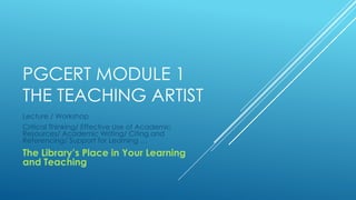 PGCERT MODULE 1
THE TEACHING ARTIST
Lecture / Workshop
Critical Thinking/ Effective Use of Academic
Resources/ Academic Writing/ Citing and
Referencing/ Support for Learning …

The Library’s Place in Your Learning
and Teaching

 