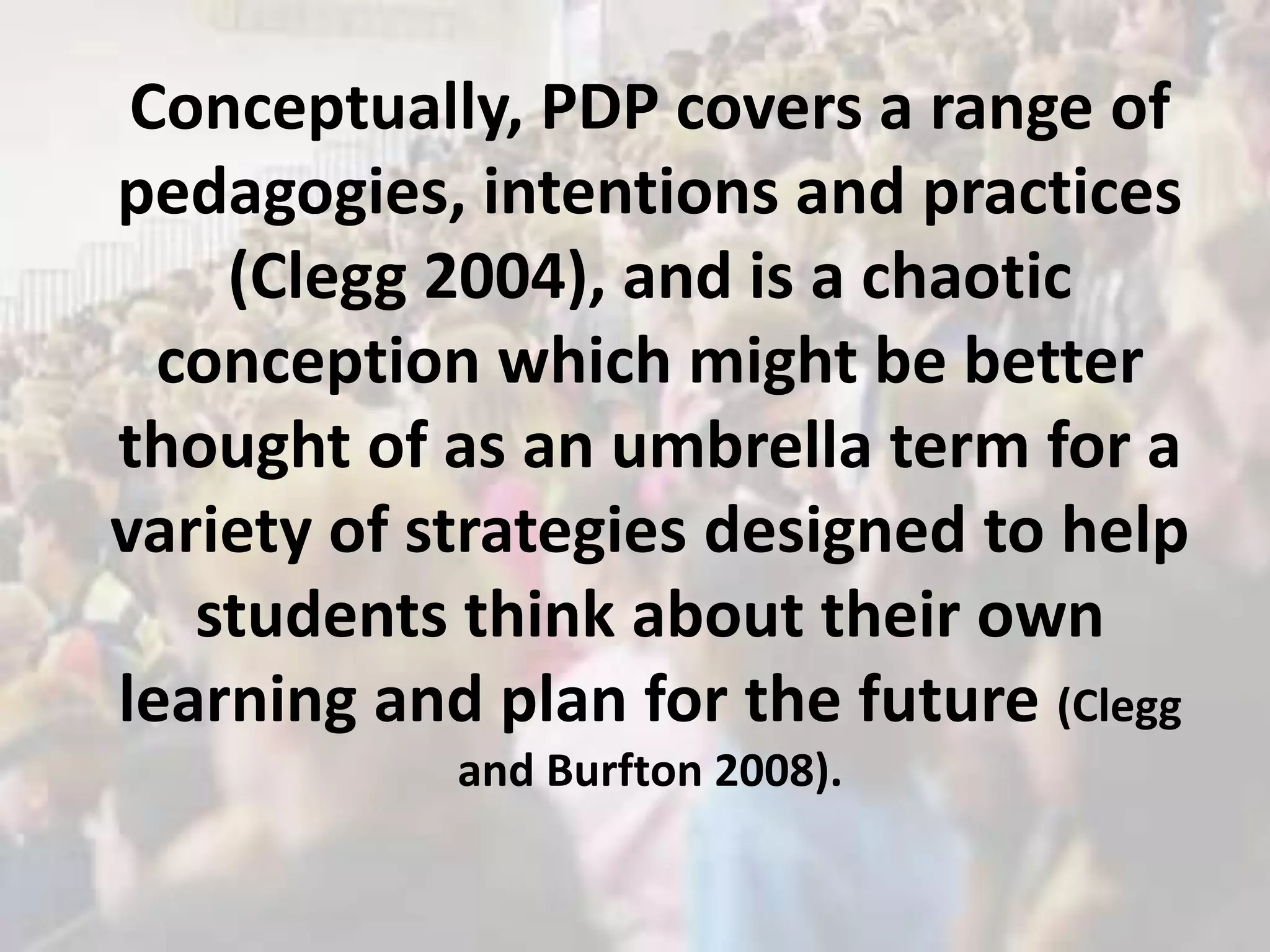 Conceptually, PDP covers a range of
pedagogies, intentions and practices
    (Clegg 2004), and is a chaotic
  conception which might be better
thought of as an umbrella term for a
variety of strategies designed to help
   students think about their own
learning and plan for the future (Clegg
            and Burfton 2008).
 