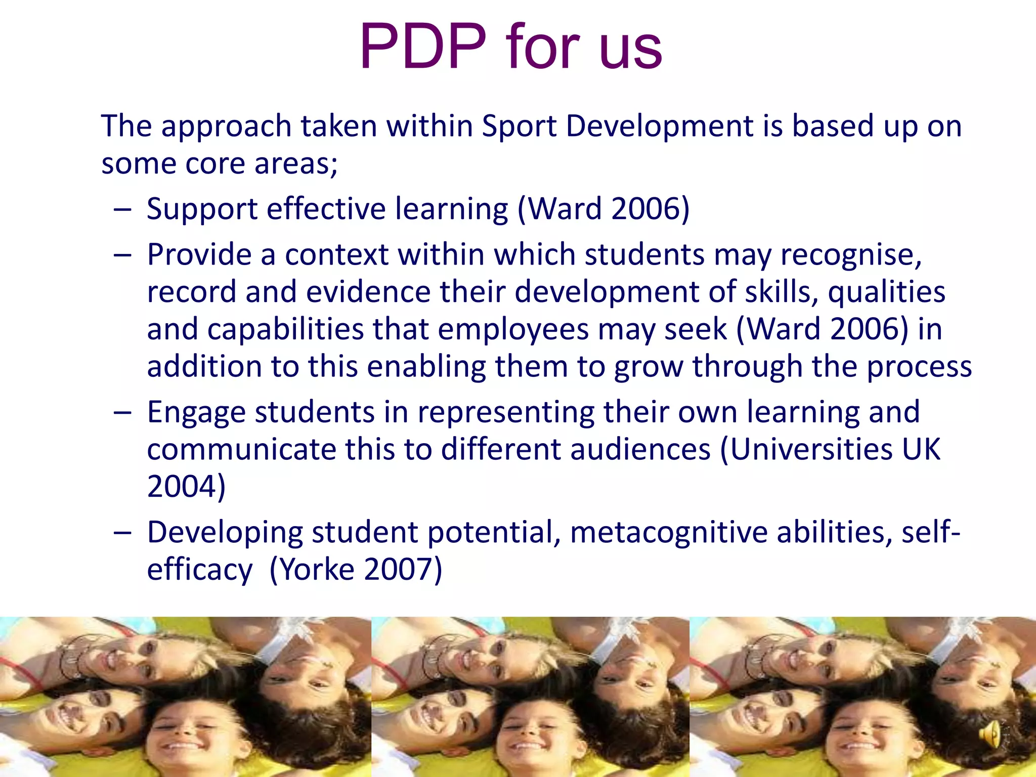 PDP for us
The approach taken within Sport Development is based up on
some core areas;
 – Support effective learning (Ward 2006)
 – Provide a context within which students may recognise,
   record and evidence their development of skills, qualities
   and capabilities that employees may seek (Ward 2006) in
   addition to this enabling them to grow through the process
 – Engage students in representing their own learning and
   communicate this to different audiences (Universities UK
   2004)
 – Developing student potential, metacognitive abilities, self-
   efficacy (Yorke 2007)
 