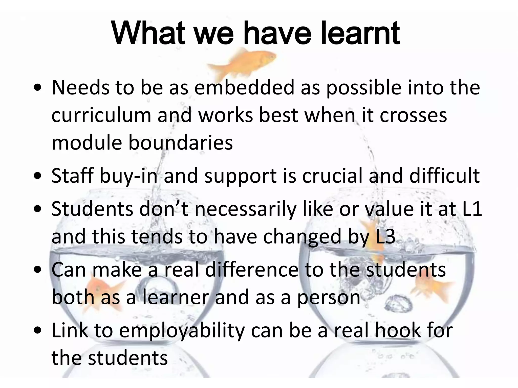 What we have learnt
• Needs to be as embedded as possible into the
  curriculum and works best when it crosses
  module boundaries
• Staff buy-in and support is crucial and difficult
• Students don’t necessarily like or value it at L1
  and this tends to have changed by L3
• Can make a real difference to the students
  both as a learner and as a person
• Link to employability can be a real hook for
  the students
 