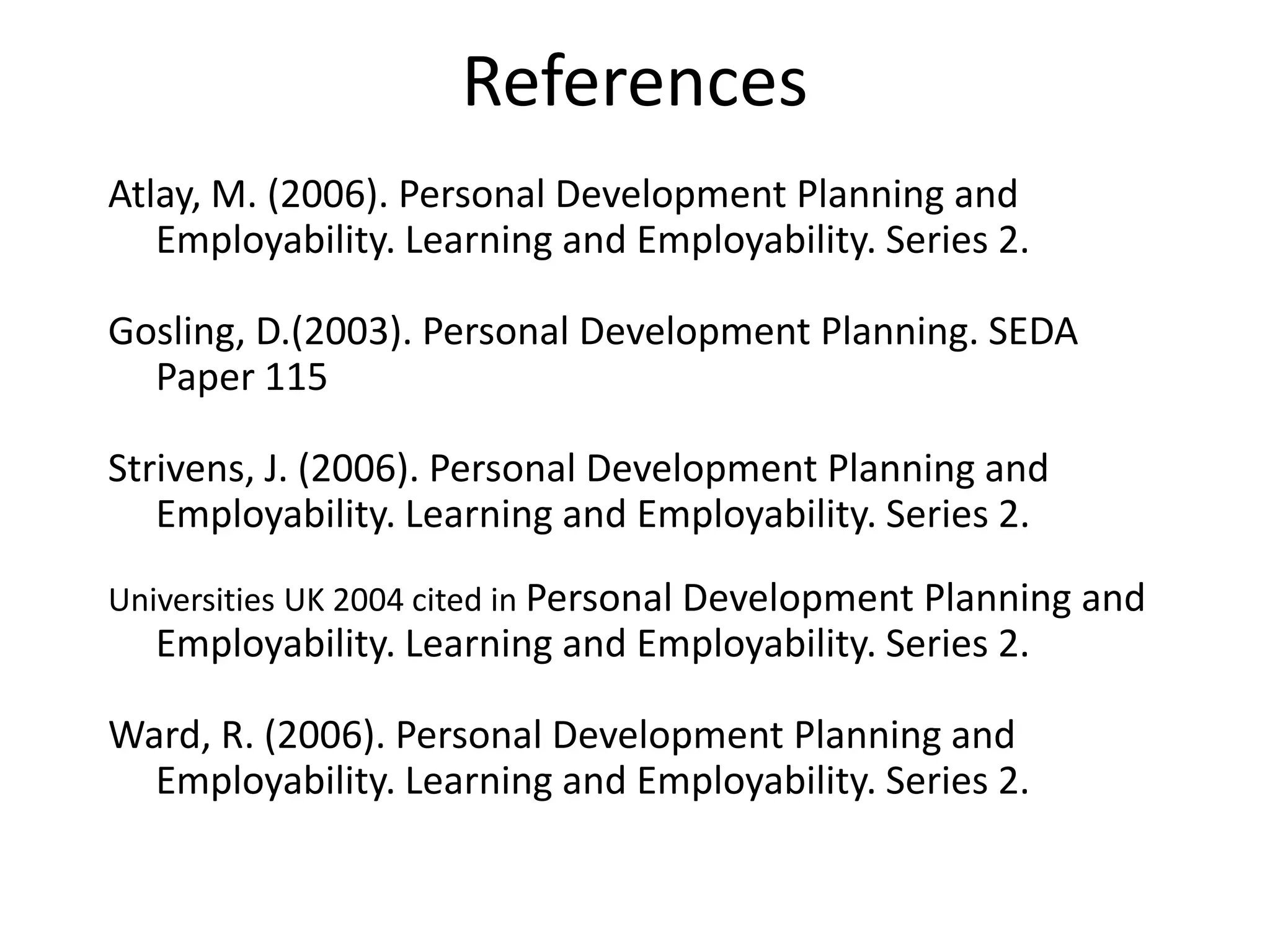References
Atlay, M. (2006). Personal Development Planning and
   Employability. Learning and Employability. Series 2.

Gosling, D.(2003). Personal Development Planning. SEDA
  Paper 115

Strivens, J. (2006). Personal Development Planning and
   Employability. Learning and Employability. Series 2.
Universities UK 2004 cited in Personal Development Planning and
  Employability. Learning and Employability. Series 2.

Ward, R. (2006). Personal Development Planning and
  Employability. Learning and Employability. Series 2.
 