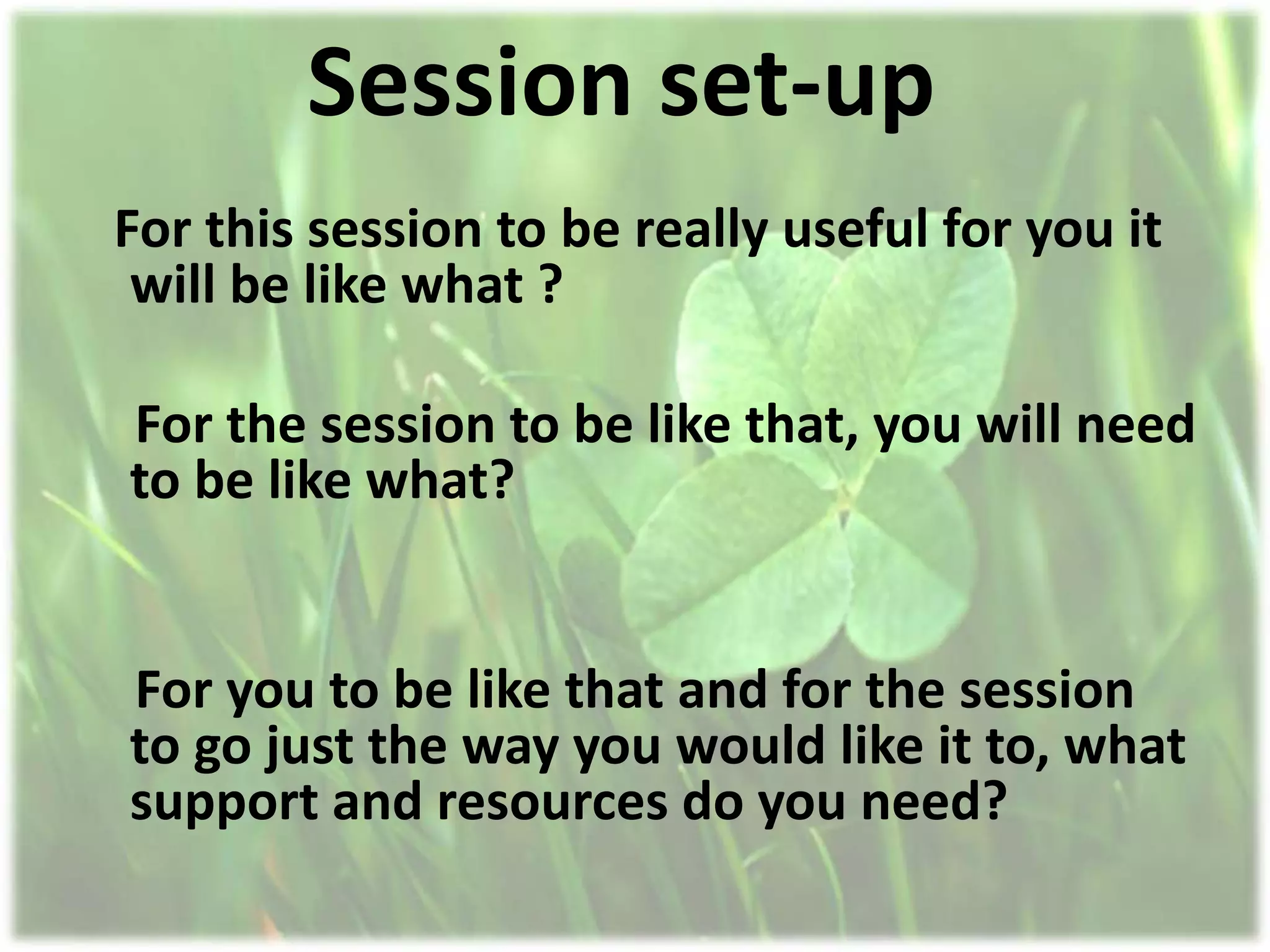 Session set-up
For this session to be really useful for you it
 will be like what ?

For the session to be like that, you will need
to be like what?


For you to be like that and for the session
to go just the way you would like it to, what
support and resources do you need?
 