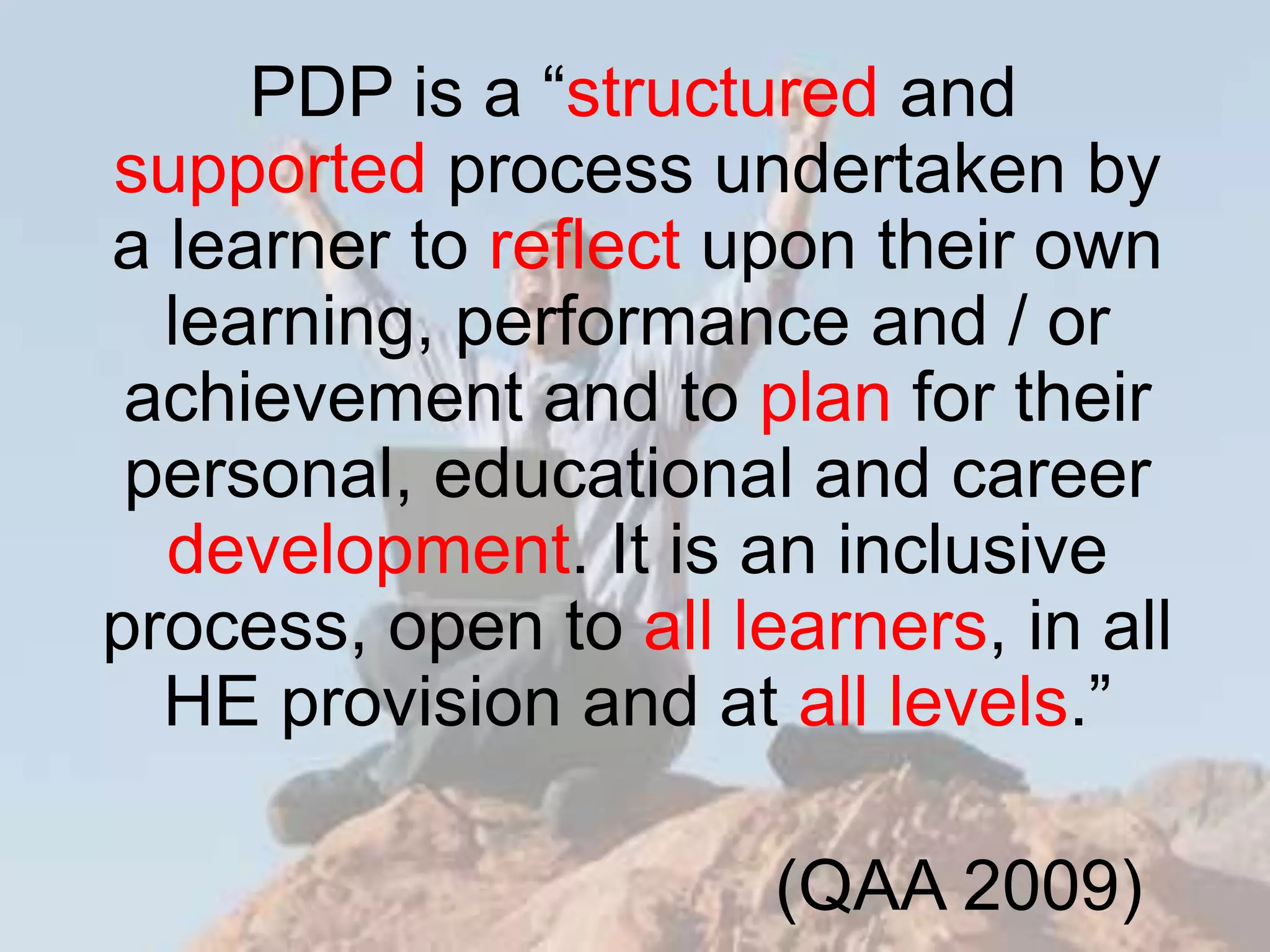 PDP is a “structured and
supported process undertaken by
a learner to reflect upon their own
  learning, performance and / or
 achievement and to plan for their
 personal, educational and career
  development. It is an inclusive
process, open to all learners, in all
  HE provision and at all levels.”

                       (QAA 2009)
 