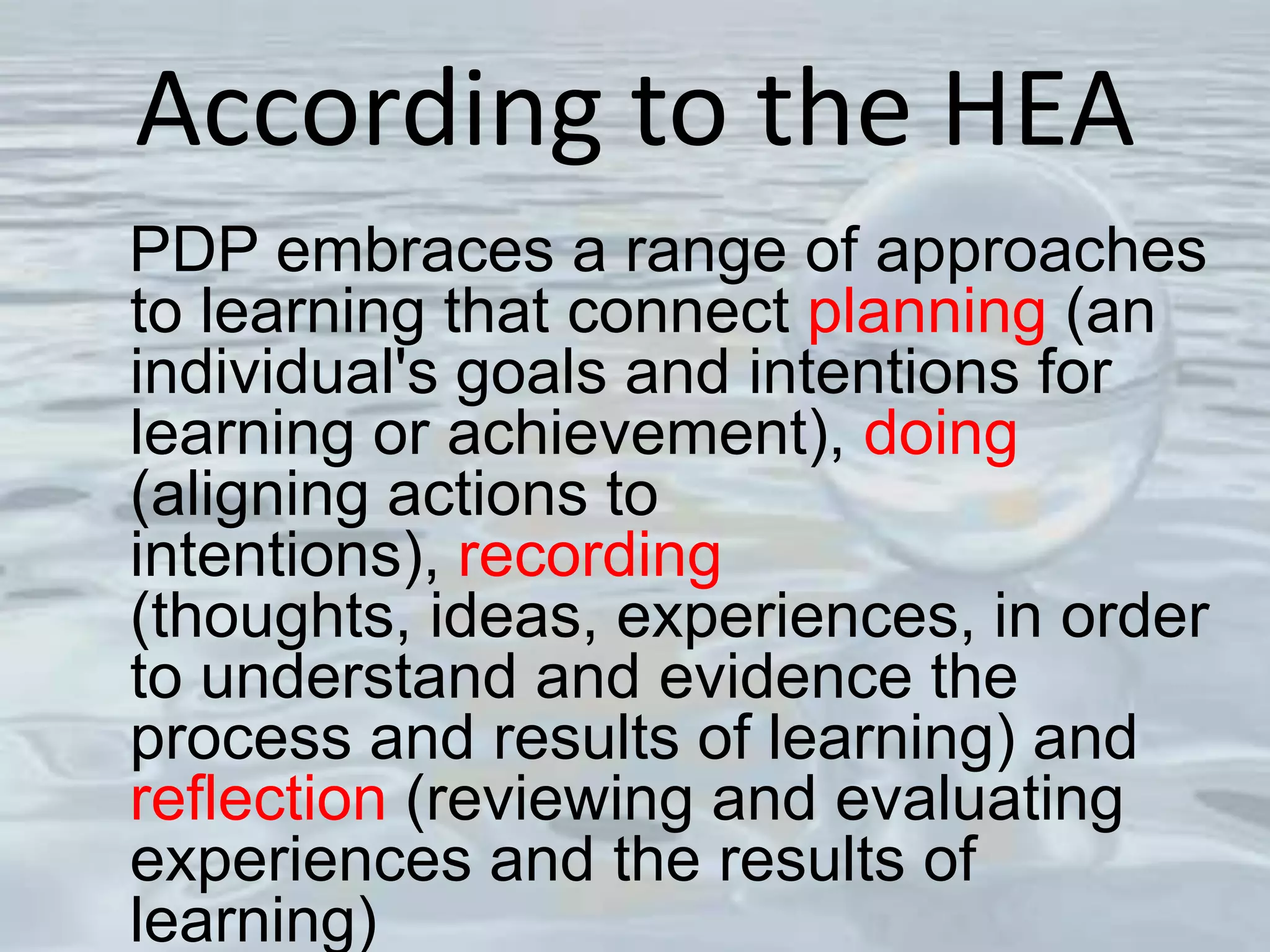 According to the HEA
PDP embraces a range of approaches
to learning that connect planning (an
individual's goals and intentions for
learning or achievement), doing
(aligning actions to
intentions), recording
(thoughts, ideas, experiences, in order
to understand and evidence the
process and results of learning) and
reflection (reviewing and evaluating
experiences and the results of
learning)
 