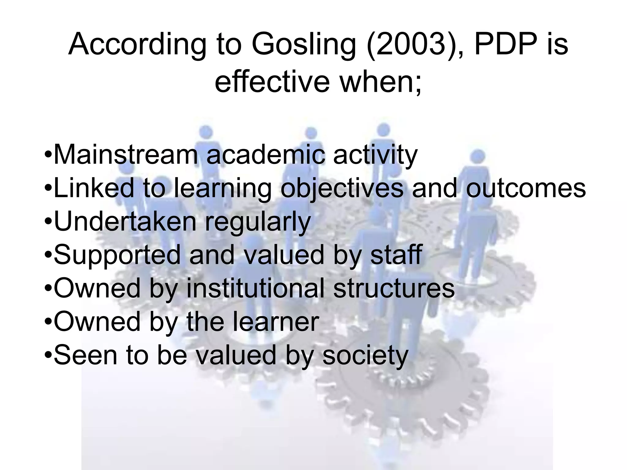 According to Gosling (2003), PDP is
           effective when;

•Mainstream academic activity
•Linked to learning objectives and outcomes
•Undertaken regularly
•Supported and valued by staff
•Owned by institutional structures
•Owned by the learner
•Seen to be valued by society
 