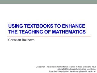 USING TEXTBOOKS TO ENHANCE
THE TEACHING OF MATHEMATICS
Christian Bokhove
Disclaimer: I have drawn from different sources in these slides and have
attempted to adequately reference everything.
If you feel I have missed something, please let me know.
 