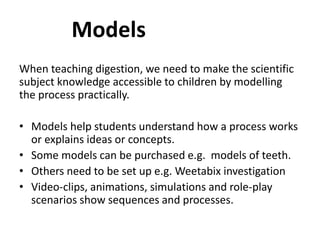 When teaching digestion, we need to make the scientific
subject knowledge accessible to children by modelling
the process practically.
• Models help students understand how a process works
or explains ideas or concepts.
• Some models can be purchased e.g. models of teeth.
• Others need to be set up e.g. Weetabix investigation
• Video-clips, animations, simulations and role-play
scenarios show sequences and processes.
Models
 