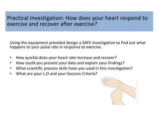 Practical Investigation: How does your heart respond to
exercise and recover after exercise?
Using the equipment provided design a SAFE investigation to find out what
happens to your pulse rate in response to exercise.
• How quickly does your heart rate increase and recover?
• How could you present your data and explain your findings?
• What scientific process skills have you used in this investigation?
• What are your L.O and your Success Criteria?
 