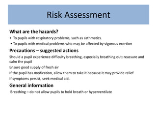 Risk Assessment
What are the hazards?
• To pupils with respiratory problems, such as asthmatics.
• To pupils with medical problems who may be affected by vigorous exertion
Precautions – suggested actions
Should a pupil experience difficulty breathing, especially breathing out: reassure and
calm the pupil
Ensure good supply of fresh air
If the pupil has medication, allow them to take it because it may provide relief
If symptoms persist, seek medical aid.
General information
Breathing – do not allow pupils to hold breath or hyperventilate
 