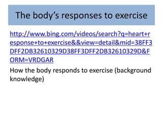 The body’s responses to exercise
http://www.bing.com/videos/search?q=heart+r
esponse+to+exercise&&view=detail&mid=38FF3
DFF2DB32610329D38FF3DFF2DB32610329D&F
ORM=VRDGAR
How the body responds to exercise (background
knowledge)
 