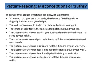 Pattern-seeking: Misconceptions or truths?
In pairs or small groups investigate the following statements:
• When you hold your arms out wide, the distance from fingertip to
fingertip is the same as your height.
• The width of your mouth is also the distance between your pupils.
• The length of your foot is the same as the distance around your fist.
• The distance around your head at your forehead multiplied by three is the
same as your height.
• The measurement around your wrist is one half the measurement around
your thumb.
• The distance around your wrist is one half the distance around your neck.
• The distance around your neck is one half the distance around your waist.
• The distance around your thumb multiplied by 8 is your waist size.
• The distance around your big toe is one half the distance around your
ankle.
 