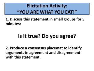 Elicitation Activity:
“YOU ARE WHAT YOU EAT!”
1. Discuss this statement in small groups for 5
minutes:
Is it true? Do you agree?
2. Produce a consensus placemat to identify
arguments in agreement and disagreement
with this statement.
 