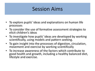 Session Aims
• To explore pupils’ ideas and explanations on human life
processes
• To consider the use of formative assessment strategies to
elicit children’s ideas
• To investigate how pupils’ ideas are developed by working
scientifically, using models and pattern seeking.
• To gain insight into the processes of digestion, circulation,
movement and exercise by working scientifically
• To increase awareness of the factors which contribute to
good health and growth, including a healthy balanced diet,
lifestyle and exercise.
 