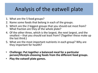 Analysis of the eatwell plate
1. What are the 5 food groups?
2. Name some foods that belong in each of the groups.
3. Which are the 2 biggest groups that you should eat most from?
What fraction are they of the whole plate?
4. Of the other three, which is the largest, the next largest, and the
smallest – that you should eat least from? (Together these make up
the last third.)
5. What are the most important nutrients in each group? Why are
they important for health?
• Challenge: Put together a balanced meal for a particular
person/lifestyle-choosing foods from the different food groups.
• Play the eatwell plate games.
 