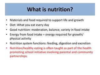 What is nutrition?
• Materials and food required to support life and growth
• Diet: What you eat every day
• Good nutrition: moderation, balance, variety in food intake
• Energy from food intake = energy required for growth/
physical activity
• Nutrition system functions: feeding, digestion and excretion
• Nutrition/healthy eating is often taught as part of the health
promoting school initiative involving parental and community
partnerships.
 
