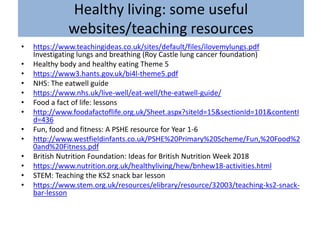 Healthy living: some useful
websites/teaching resources
• https://www.teachingideas.co.uk/sites/default/files/ilovemylungs.pdf
Investigating lungs and breathing (Roy Castle lung cancer foundation)
• Healthy body and healthy eating Theme 5
• https://www3.hants.gov.uk/bi4l-theme5.pdf
• NHS: The eatwell guide
• https://www.nhs.uk/live-well/eat-well/the-eatwell-guide/
• Food a fact of life: lessons
• http://www.foodafactoflife.org.uk/Sheet.aspx?siteId=15&sectionId=101&contentI
d=436
• Fun, food and fitness: A PSHE resource for Year 1-6
• http://www.westfieldinfants.co.uk/PSHE%20Primary%20Scheme/Fun,%20Food%2
0and%20Fitness.pdf
• British Nutrition Foundation: Ideas for British Nutrition Week 2018
• https://www.nutrition.org.uk/healthyliving/hew/bnhew18-activities.html
• STEM: Teaching the KS2 snack bar lesson
• https://www.stem.org.uk/resources/elibrary/resource/32003/teaching-ks2-snack-
bar-lesson
 