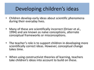 Developing children’s ideas
• Children develop early ideas about scientific phenomena
during their everyday lives.
• Many of these are scientifically incorrect (Driver et al.,
1994) and are known as naïve conceptions, alternate
conceptual frameworks or misconceptions.
• The teacher’s role is to support children in developing more
scientifically correct ideas. However, conceptual change
takes time.
• When using constructivist theories of learning, teachers
take children’s ideas into account to build on these.
 