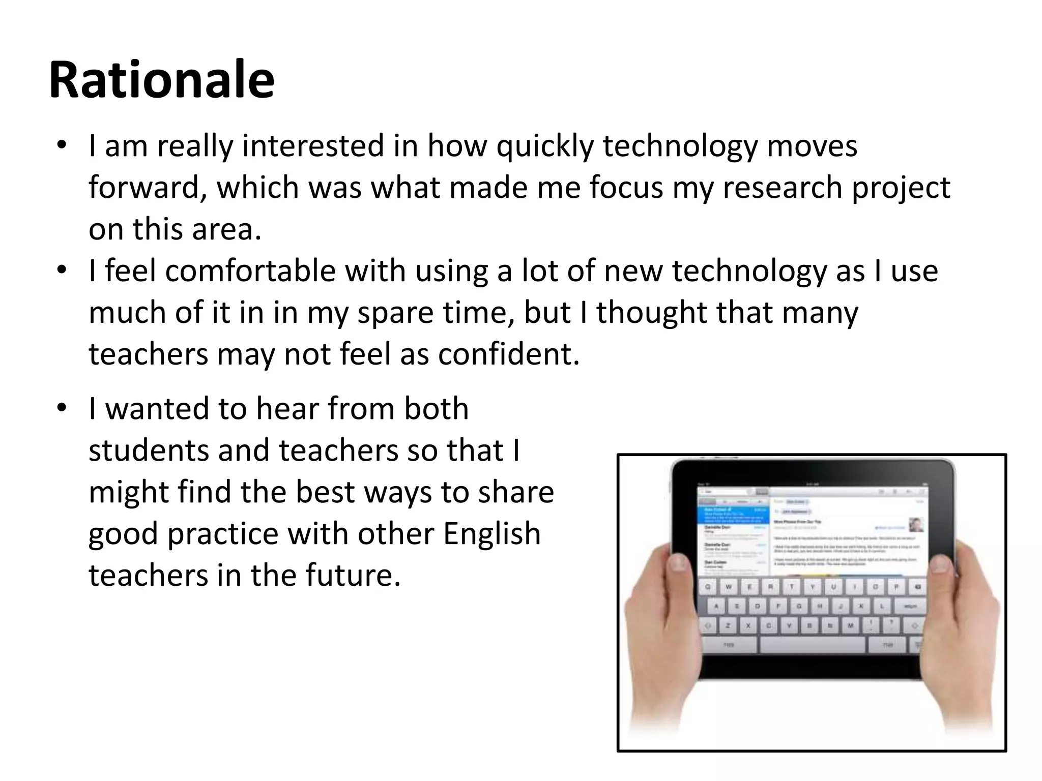 Rationale
• I am really interested in how quickly technology moves
  forward, which was what made me focus my research project
  on this area.
• I feel comfortable with using a lot of new technology as I use
  much of it in in my spare time, but I thought that many
  teachers may not feel as confident.
• I wanted to hear from both
  students and teachers so that I
  might find the best ways to share
  good practice with other English
  teachers in the future.
 