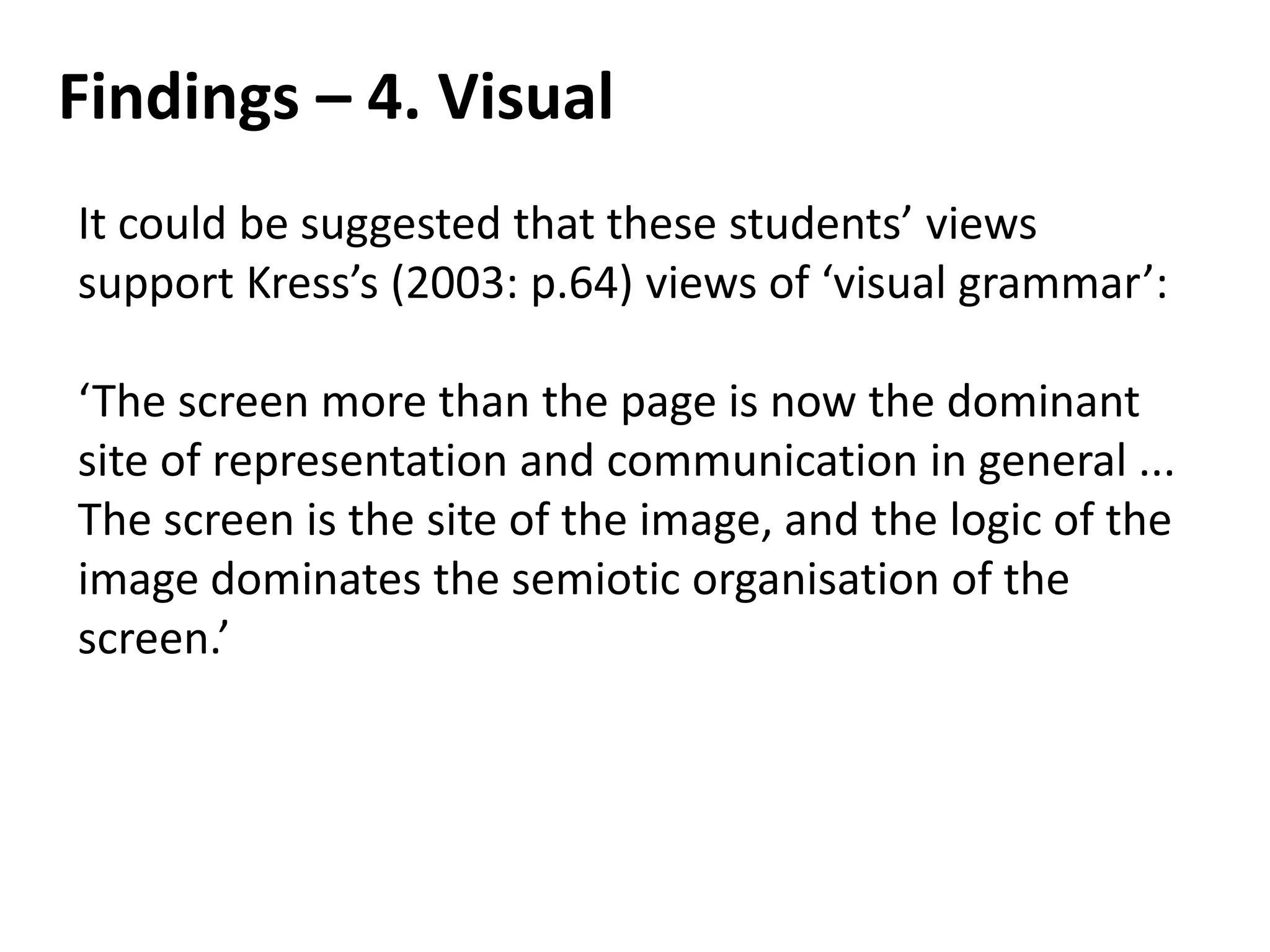 Findings – 4. Visual
It could be suggested that these students’ views
support Kress’s (2003: p.64) views of ‘visual grammar’:

‘The screen more than the page is now the dominant
site of representation and communication in general ...
The screen is the site of the image, and the logic of the
image dominates the semiotic organisation of the
screen.’
 